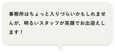 事務所はちょっと入りづらいかもしれませんが、明るいスタッフが笑顔でお出迎えします！