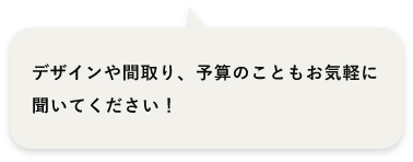 デザインや間取り、予算のこともお気軽に聞いてください！