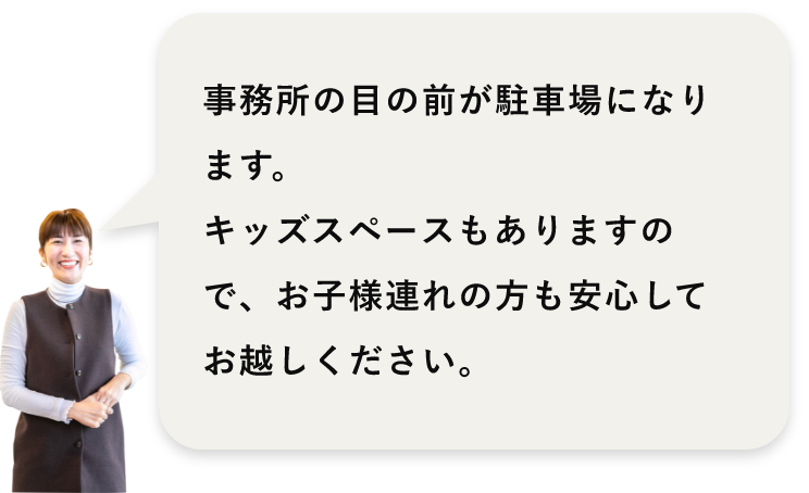 事務所の目の前が駐車場になります。キッズスペースもありますので、お子様連れの方も安心してお越しください。
