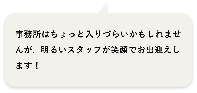 事務所はちょっと入りづらいかもしれませんが、明るいスタッフが笑顔でお出迎えします！