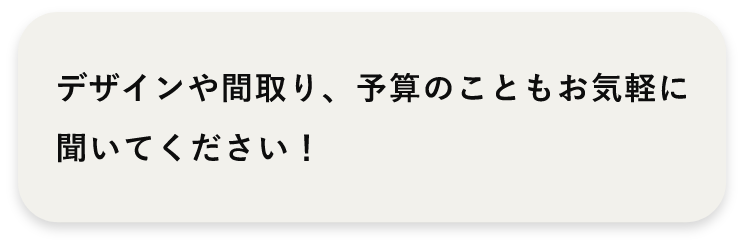 デザインや間取り、予算のこともお気軽に聞いてください！