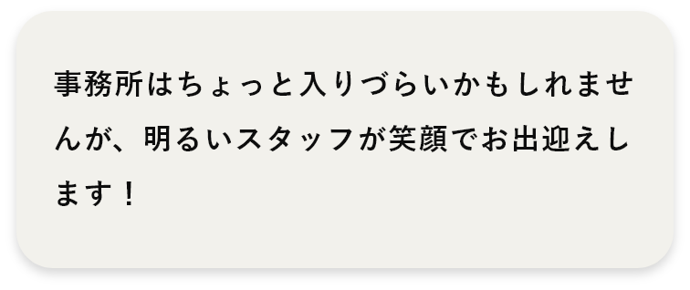 事務所はちょと入りづらいかもしれませんが、明るいスタッフが笑顔でお出迎えします！