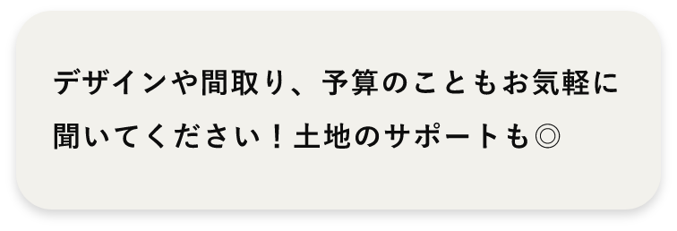 デザインや間取り、予算のこともお気軽に聞いてください！土地のサポートも◎