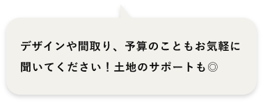 デザインや間取り、予算のこともお気軽に聞いてください！土地のサポートも◎